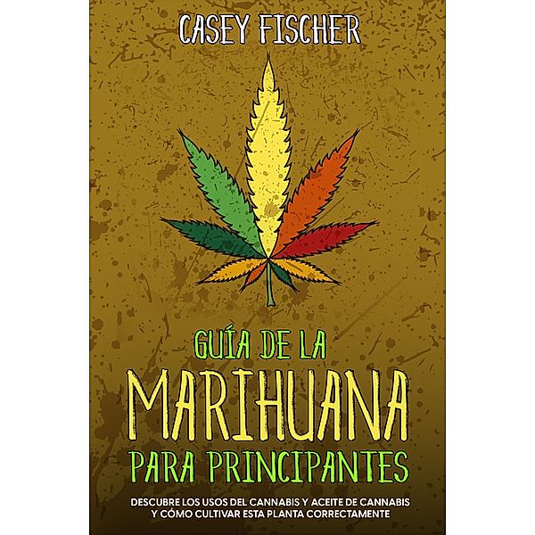 Guía de la Marihuana para Principiantes: Descubre los Usos del Cannabis y Aceite de Cannabis y Cómo Cultivar esta Planta Correctamente, Casey Fischer