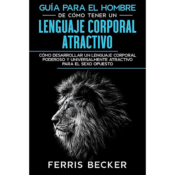 Guía para el Hombre de Cómo Tener un Lenguaje Corporal Atractivo: Cómo desarrollar un lenguaje corporal poderoso y universalmente atractivo para el sexo opuesto, Ferris Becker