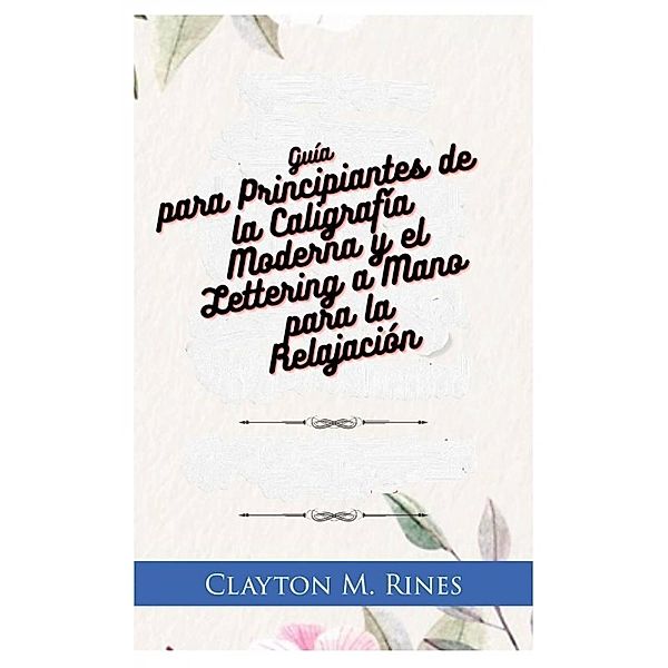 Guía para Principiantes de la Caligrafía Moderna y el Lettering a Mano para la Relajación, Clayton M. Rines