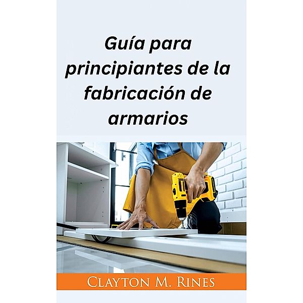 Guía para principiantes de la fabricación de armarios, Clayton M. Rines
