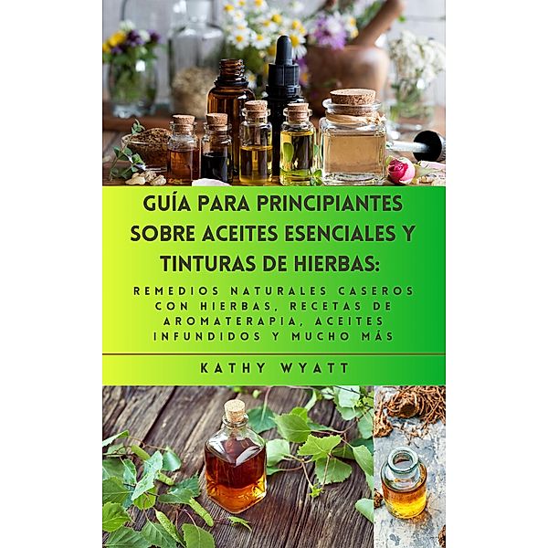 Guía para principiantes sobre aceites esenciales y tinturas de hierbas: remedios naturales caseros con hierbas, recetas de aromaterapia, aceites infundidos y mucho más, Kathy Wyatt