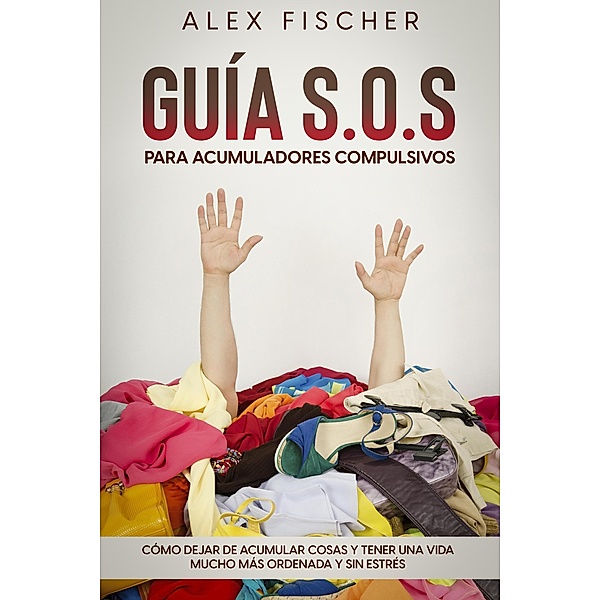 Guía S.O.S. para Acumuladores Compulsivos: Cómo Dejar de Acumular Cosas y Tener una Vida Mucho más Ordenada y sin Estrés, Alex Fischer