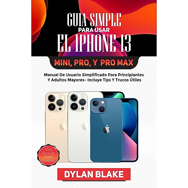 Guía simple para usar el iPhone 13, Mini, Pro, y Pro Max (una serie de guías simples) / una serie de guías simples, Dylan Blake