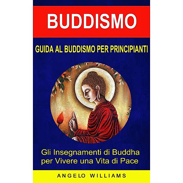 Guida Al Buddismo Per Principianti: Gli Insegnamenti Di Buddha Per Vivere Una Vita Di Pace, Angelo Williams