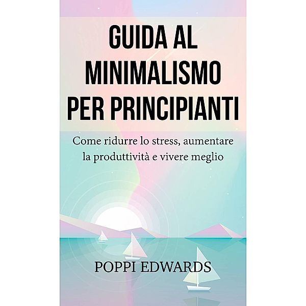 Guida al minimalismo per principianti: Come ridurre lo stress, aumentare la produttività e vivere meglio, Poppi Edwards