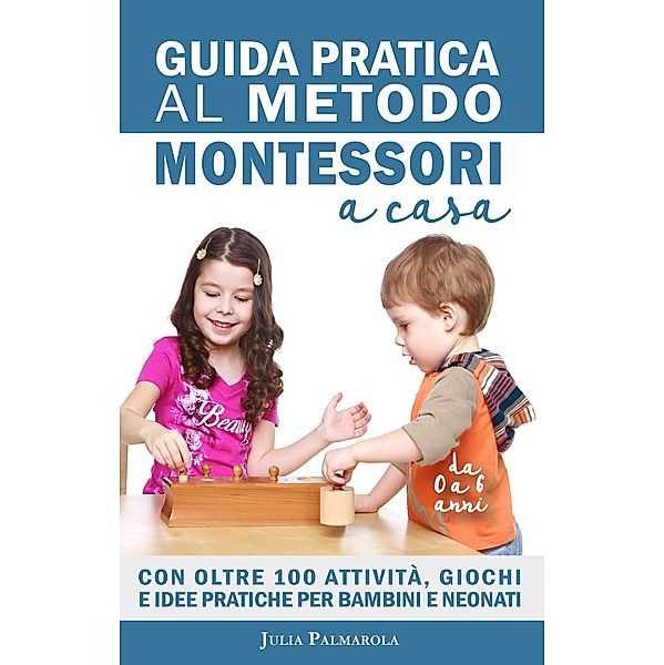 Guida Pratica al Metodo Montessori a Casa: Con Oltre 100 Attività, Giochi e Idee Pratiche per Bambini e Neonati da 0 a 6 Anni / Montessori a Casa, Julia Palmarola