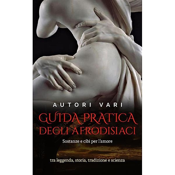 Guida pratica degli afrodisiaci - sostanze e cibi per l'amore tra leggenda e storia, tradizione e scienza, Autori Vari