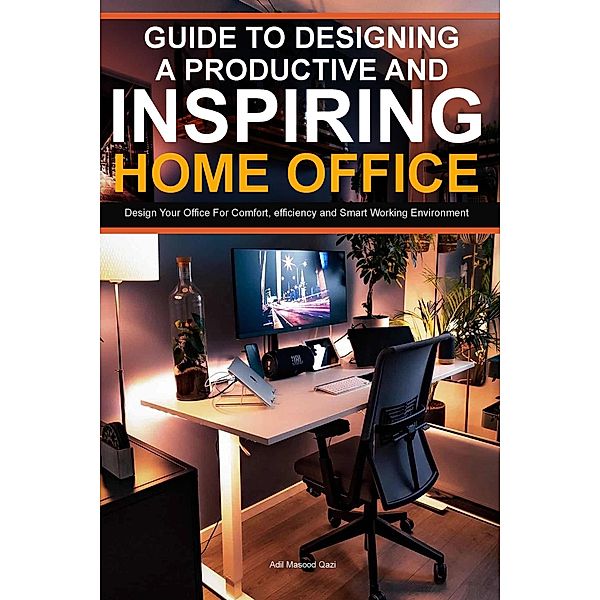 Guide To Designing A Productive And Inspiring Home Office: Design Your Office For Comfort , Efficiency And Smart Working Environment, Adil Masood Qazi
