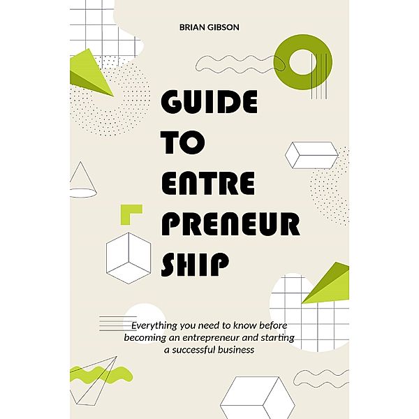 Guide to Entrepreneurship Everything you Need to Know Before Becoming an Entrepreneur and Starting a Successful Business, Brian Gibson