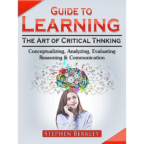 Guide to Learning the Art of Critical Thinking: Conceptualizing, Analyzing, Evaluating, Reasoning & Communication, Stephen Berkley