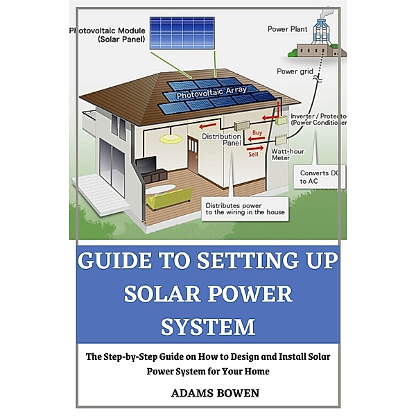 Guide to Setting Up Solar Power System; The Step-by-Step Guide on How to Design and Install Solar Power System for Your Home, Adams Bowen