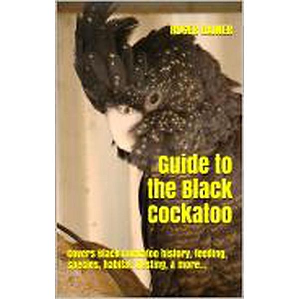 Guide to the Black Cockatoo: Covers Black Cockatoo history, feeding, species, habitat, nesting, & more…, Roger Rainer