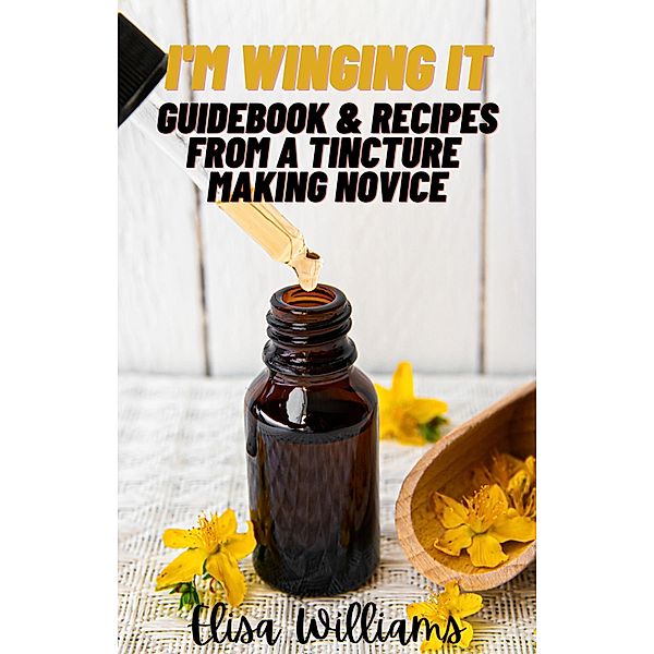 Guidebook & Recipes From a Tincture Making Novice (I'm Winging It, #4) / I'm Winging It, Elisa Williams