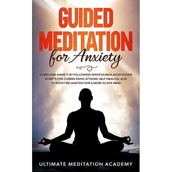 Guided Meditation for Anxiety: Overcome Anxiety by Following Mindfulness Meditations Scripts for Curing Panic Attacks, Self Healing, and to Boost Relaxation for a More Silent Mind., Ultimate Meditation Academy