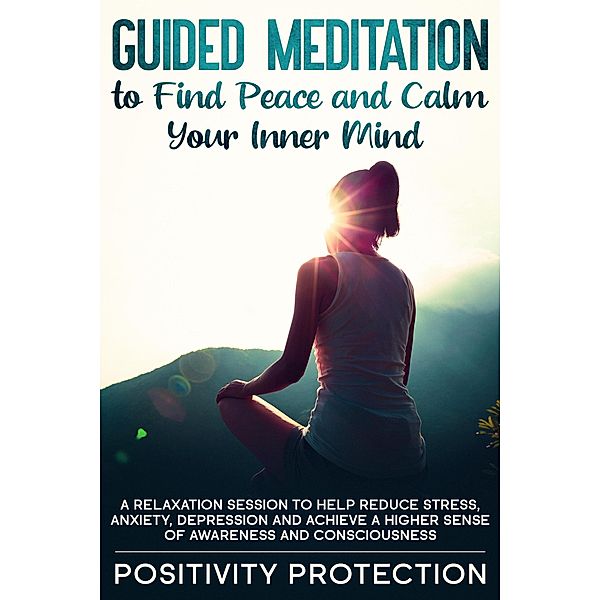 Guided Meditation to Find Peace and Calm Your Inner Mind: A Relaxation Session to help Reduce Stress, Anxiety, Depression and Achieve a Higher Sense of Awareness and Consciousness, Positivity Protection