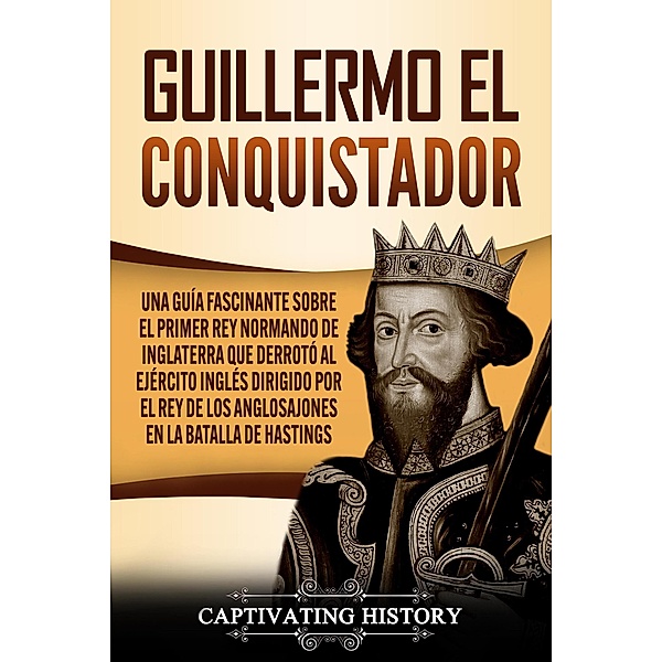 Guillermo el conquistador: Una guía fascinante sobre el primer rey normando de Inglaterra que derrotó al ejército inglés dirigido por el rey de los anglosajones en la batalla de Hastings, Captivating History