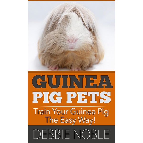 Guinea Pig Pets: Train Your Guinea Pig The Easy Way!, Debbie Noble