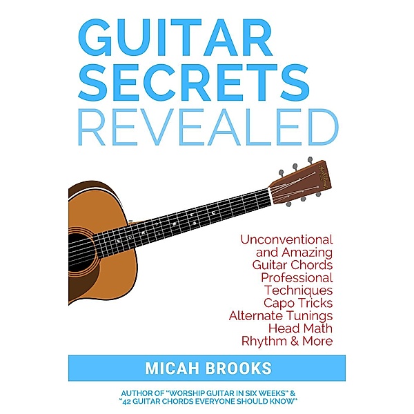 Guitar Authority Series: Guitar Secrets Revealed: Unconventional and Amazing Guitar Chords, Professional Techniques, Capo Tricks, Alternate Tunings, Head Math, Rhythm & More (Guitar Authority Series, #3), Micah Brooks