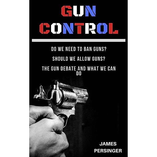 Gun Control: Do We Need to Ban Guns? Should We Allow Guns? The Gun Debate and What We Can Do, James Persinger