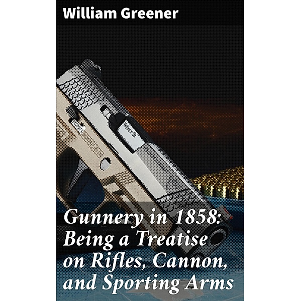 Gunnery in 1858: Being a Treatise on Rifles, Cannon, and Sporting Arms, William Greener