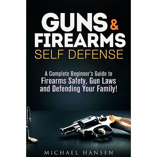 Guns & Firearms: Self-Defense A Complete Beginner's Guide to Firearms Safety, Gun Laws and Defending Your Family! (Self Defense Series) / Self Defense Series, Michael Hansen