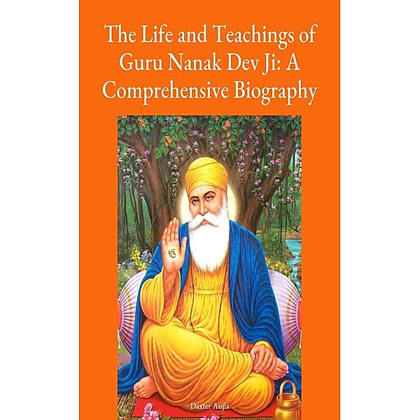 Guru Nanak Dev Ji - The Life Teachings of Guru Nanak Dev Ji: A Comprehensive Biography, Adv. Daxter Aujla