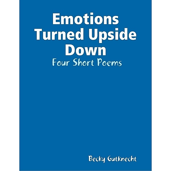 Gutknecht, B: Emotions Turned Upside Down:  Four Short Poems, Becky Gutknecht
