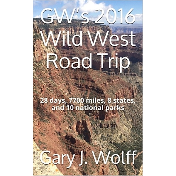 GW's 2016 Wild West Road Trip: 28 Days, 7700 Miles, 8 States, and 10 National Parks, Gary J. Wolff