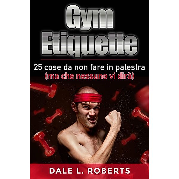 Gym Etiquette 25 cose da non fare in palestra (ma che nessuno vi dira), Dale L. Roberts