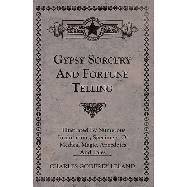 Gypsy Sorcery and Fortune Telling - Illustrated by Numerous Incantations, Specimens of Medical Magic, Anecdotes and Tales, Charles Godfrey Leland