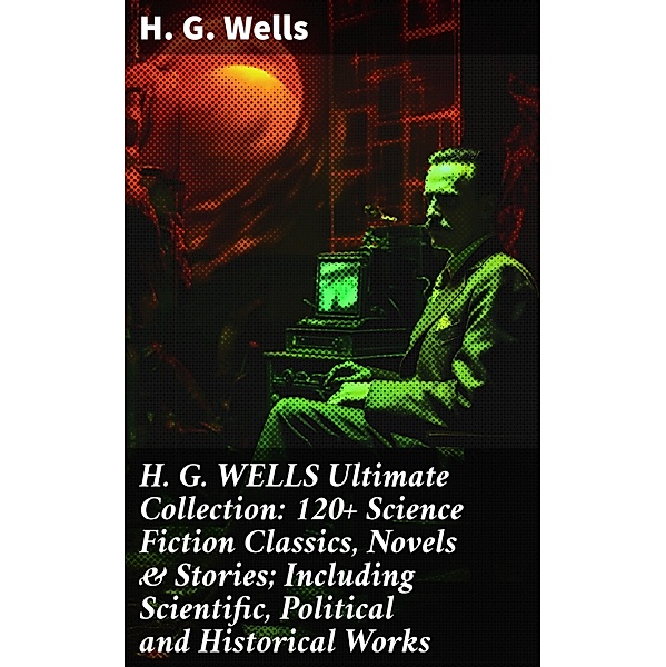 H. G. WELLS Ultimate Collection: 120+ Science Fiction Classics, Novels & Stories; Including Scientific, Political and Historical Works, H. G. Wells