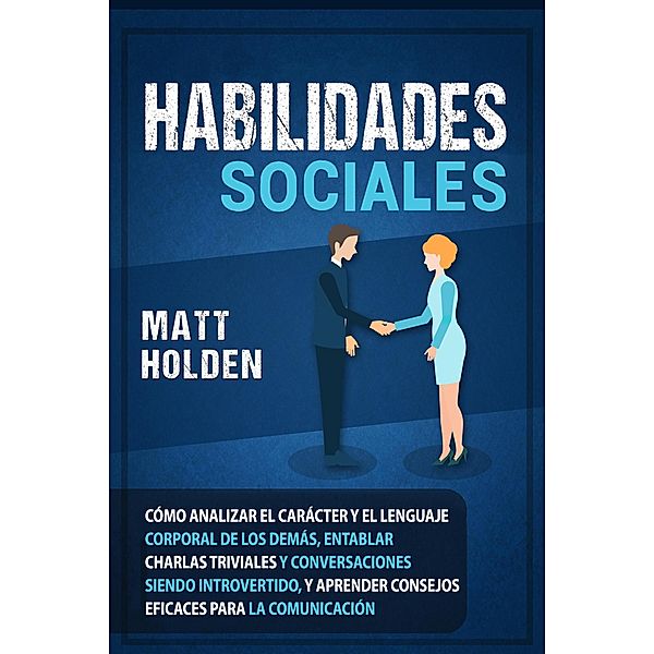 Habilidades Sociales: Cómo Analizar el Carácter y el Lenguaje Corporal de los Demás, Entablar Charlas Triviales y Conversaciones siendo Introvertido, y Aprender Consejos Eficaces para la Comunicación, Matt Holden