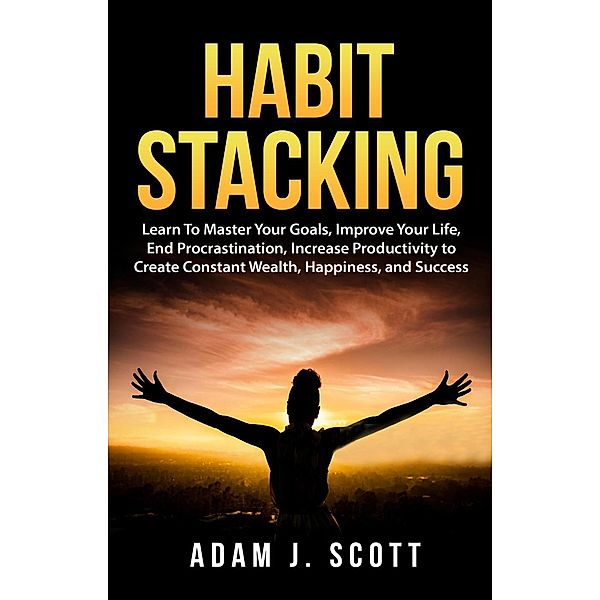 Habit Stacking: Learn To Master Your Goals, Improve Your Life, End Procrastination, Increase Productivity to Create Constant Wealth, Happiness, and Success, Adam J. Scott