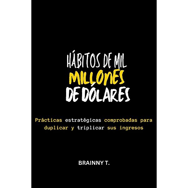 Hábitos de mil Millones de Dólares : Prácticas Estratégicas Comprobadas Para Duplicar y Triplicar sus Ingresos, Brainny T.