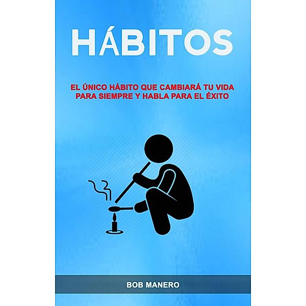 Hábitos: El Único Hábito Que Cambiará Tu Vida Para Siempre Y Habla Para El Éxito, Bob Manero