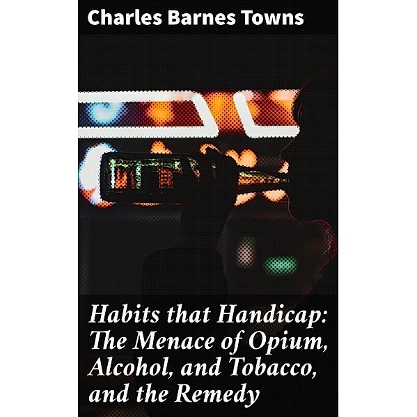 Habits that Handicap: The Menace of Opium, Alcohol, and Tobacco, and the Remedy, Charles Barnes Towns