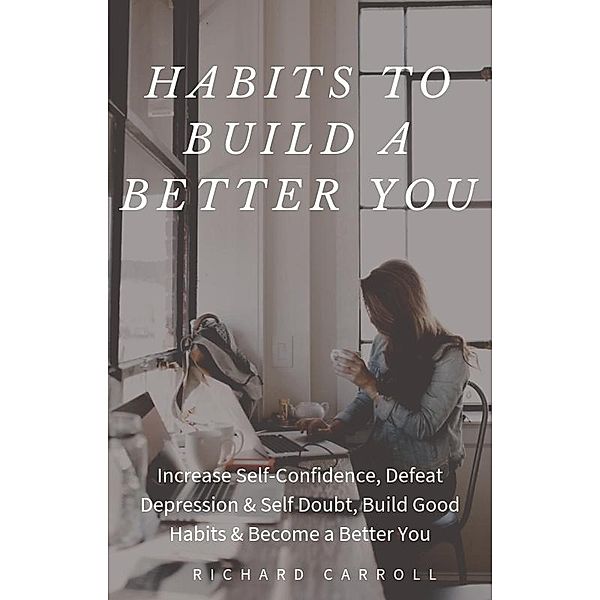 Habits To Build a Better You: Increase Self-Confidence, Defeat Depression & Self Doubt, Build Good Habits & Become a Better You, Richard Carroll