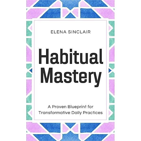 Habitual Mastery: A Proven Blueprint for Transformative Daily Practices, Elena Sinclair