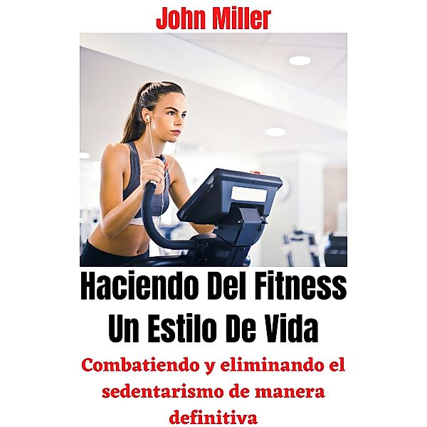 Haciendo Del Fitness Un Estilo De Vida: Combatiendo y eliminando el sedentarismo de manera definitiva, John Miller