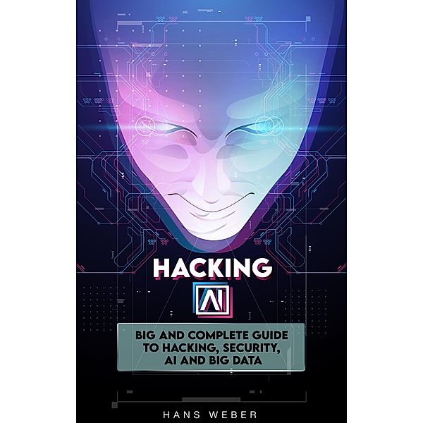 Hacking AI: Big and Complete Guide to Hacking, Security, AI and Big Data., Hans Weber
