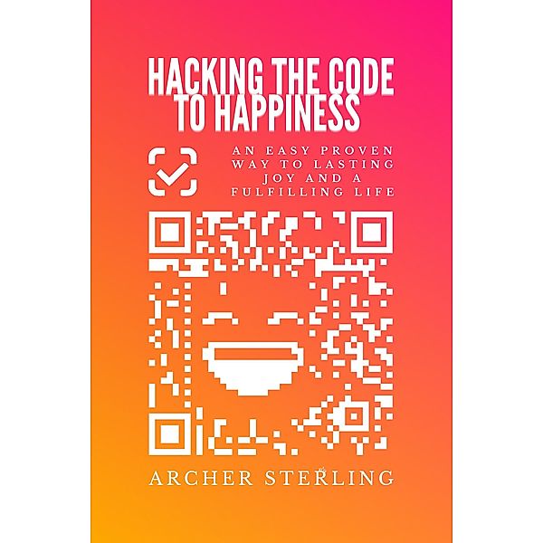 Hacking The Code To Happiness: An Easy Proven Way To Lasting Joy And A Fulfilling Life, Archer Sterling