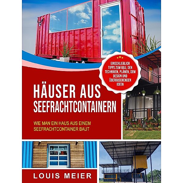 Häuser aus Seefrachtcontainern: Wie man ein Haus aus einem Seefrachtcontainer baut - einschließlich Tipps zum Bau, den Techniken, Plänen, dem Design und überraschenden Ideen, Louis Meier