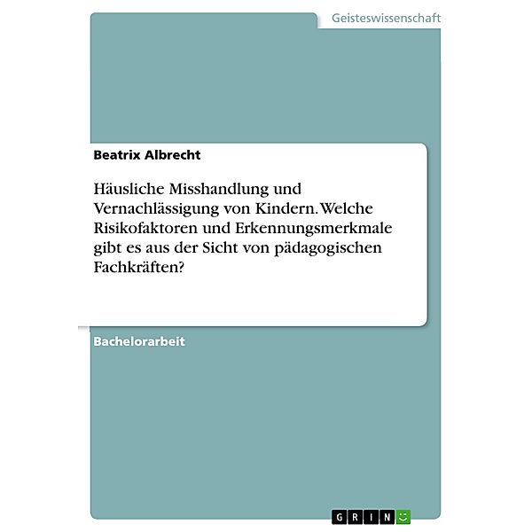 Häusliche Misshandlung und Vernachlässigung von Kindern. Welche Risikofaktoren und Erkennungsmerkmale gibt es aus der Sicht von pädagogischen Fachkräften?, Beatrix Albrecht