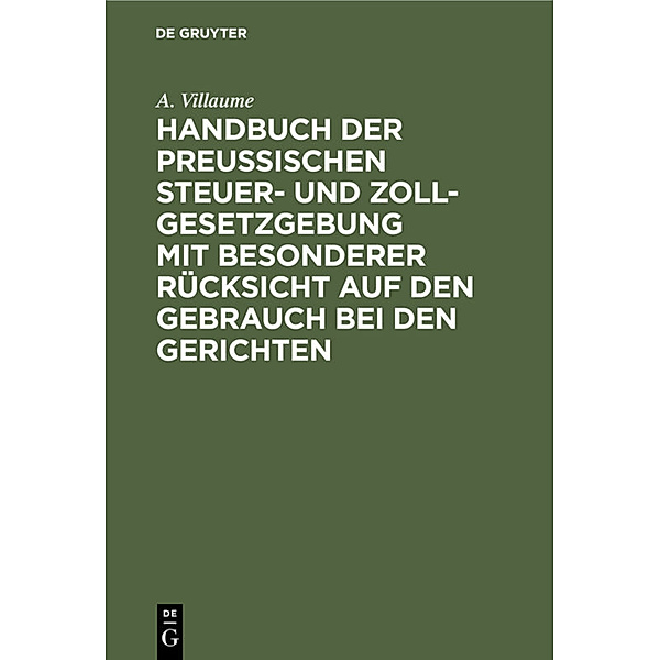 Handbuch der Preußischen Steuer- und Zoll-Gesetzgebung mit besonderer Rücksicht auf den Gebrauch bei den Gerichten, A. Villaume