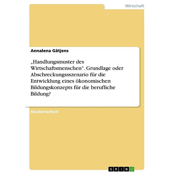 Handlungsmuster des Wirtschaftsmenschen. Grundlage oder Abschreckungssszenario für die Entwicklung eines ökonomischen Bildungskonzepts für die berufliche Bildung?, Annalena Gätjens