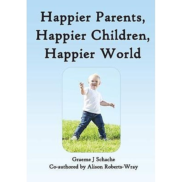 Happier Parents, Happier Children, Happier World, Graeme J Schache, Alison Roberts-Wray