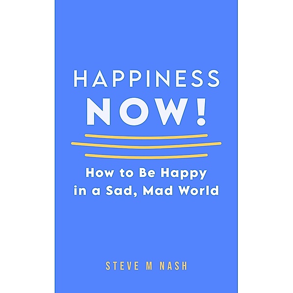 Happiness NOW - How to Be Happy in a Sad, Mad World, Steve M Nash