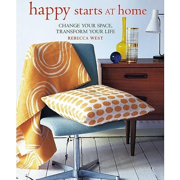 Happy Starts at Home: Change Your Space, Transform Your Life, Rebecca West