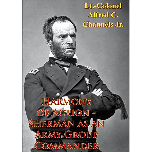 Harmony Of Action - Sherman As An Army Group Commander, Lt. -Colonel Alfred C. Channels Jr.