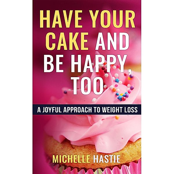 Have Your Cake and Be Happy, Too: A Joyful Approach to Weight Loss, Michelle Hastie